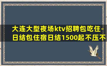 大连大型夜场ktv招聘包吃住-日结包住宿日结1500起不压不
